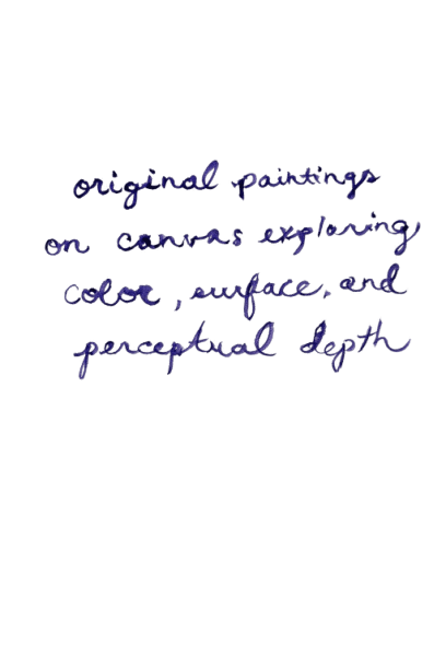 A note from the artist: original paintings on canvas exploring color, surface, and perceptual depth